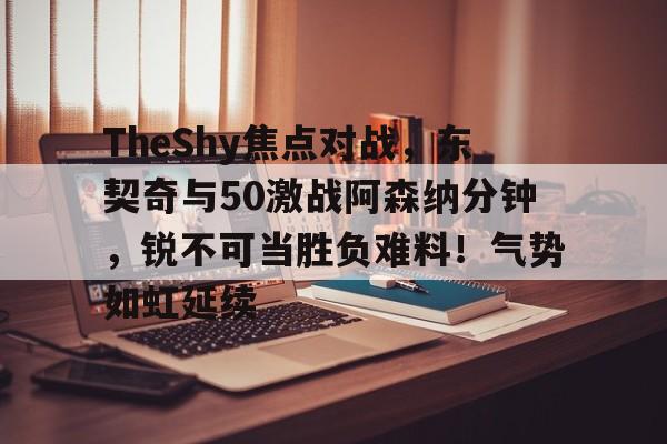 壹号娱乐-TheShy焦点对战，东契奇与50激战阿森纳分钟，锐不可当胜负难料！气势如虹延续的简单介绍